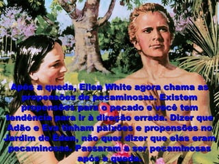Após a queda, Ellen White agora chama asApós a queda, Ellen White agora chama as
propensões de pecaminosas. Existempropensões de pecaminosas. Existem
propensões para o pecado e você tempropensões para o pecado e você tem
tendência para ir à direção errada. Dizer quetendência para ir à direção errada. Dizer que
Adão e Eva tinham paixões e propensões noAdão e Eva tinham paixões e propensões no
Jardim do Éden, não quer dizer que elas eramJardim do Éden, não quer dizer que elas eram
pecaminosas. Passaram a ser pecaminosaspecaminosas. Passaram a ser pecaminosas
após a queda.após a queda.
 
