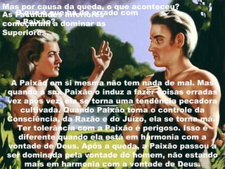 A Paixão em si mesma não tem nada de mal. Mas
quando a sua Paixão o induz a fazer coisas erradas
vez após vez, ela se torna uma tendência pecadora
cultivada. Quando Paixão toma o controle da
Consciência, da Razão e do Juízo, ela se torna má.
Ter tolerância com a Paixão é perigoso. Isso é
diferente quando ela está em harmonia com a
vontade de Deus. Após a queda, a Paixão passou a
ser dominada pela vontade do homem, não estando
mais em harmonia com a vontade de Deus.
Mas por causa da queda, o que aconteceu?
As Faculdades Inferiores
começaram a dominar as
Superiores.
O que é que há de errado com
a Paixão?
 
