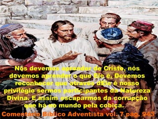 Nós devemos aprender de Cristo, nós
devemos aprender o que Ele é. Devemos
reconhecer que através dEle é nosso
privilégio sermos participantes da Natureza
Divina. E assim escaparmos da corrupção
que há no mundo pela cobiça.
Comentário Bíblico Adventista vol. 7 pág. 943
 