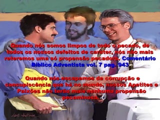 Quando nós somos limpos de todo o pecado, deQuando nós somos limpos de todo o pecado, de
todos os nossos defeitos de caráter, nós não maistodos os nossos defeitos de caráter, nós não mais
reteremos uma só propensão pecadora.reteremos uma só propensão pecadora. ComentárioComentário
Bíblico Adventista vol. 7 pag. 943Bíblico Adventista vol. 7 pag. 943
Quando nós escapamos da corrupção eQuando nós escapamos da corrupção e
concupiscência que há no mundo, nossos Apetites econcupiscência que há no mundo, nossos Apetites e
Paixões não terão mais nenhuma propensãoPaixões não terão mais nenhuma propensão
pecaminosa.pecaminosa.
 