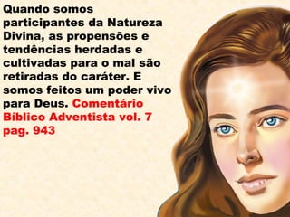 Quando somos
participantes da Natureza
Divina, as propensões e
tendências herdadas e
cultivadas para o mal são
retiradas do caráter. E
somos feitos um poder vivo
para Deus. Comentário
Bíblico Adventista vol. 7
pag. 943
 