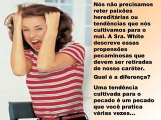 Nós não precisamosNós não precisamos
reter paixõesreter paixões
hereditárias ouhereditárias ou
tendências que nóstendências que nós
cultivamos para ocultivamos para o
mal. A Sra. Whitemal. A Sra. White
descreve essasdescreve essas
propensõespropensões
pecaminosas quepecaminosas que
devem ser retiradasdevem ser retiradas
de nosso caráter.de nosso caráter.
Qual é a diferença?Qual é a diferença?
Uma tendênciaUma tendência
cultivada para ocultivada para o
pecado é um pecadopecado é um pecado
que você praticaque você pratica
várias vezes...várias vezes...
 