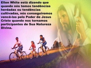 Ellen White está dizendo que
quando nós temos tendências
herdadas ou tendências
cultivadas, nós conseguiremos
vencê-las pelo Poder de Jesus
Cristo quando nos tornamos
participantes de Sua Natureza
Divina.
 