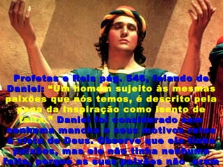 Profetas e Reis pág. 546, falando deProfetas e Reis pág. 546, falando de
Daniel:Daniel: “Um homem sujeito às mesmas
paixões que nós temos, é descrito pela
pena da Inspiração como isento de
falta.” Daniel foi considerado semDaniel foi considerado sem
nenhuma mancha e seus motivos retosnenhuma mancha e seus motivos retos
à vista de Deus. Observe que ele tinhaà vista de Deus. Observe que ele tinha
paixões, mas ele não tinha nenhumapaixões, mas ele não tinha nenhuma
falta, porque as suas paixões não eramfalta, porque as suas paixões não eram
 