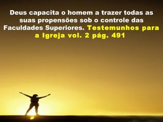 Deus capacita o homem a trazer todas as
suas propensões sob o controle das
Faculdades Superiores. Testemunhos para
a Igreja vol. 2 pág. 491
 