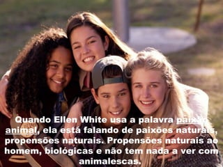 Quando Ellen White usa a palavra paixão
animal, ela está falando de paixões naturais,
propensões naturais. Propensões naturais ao
homem, biológicas e não tem nada a ver com
animalescas.
 