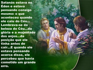 Satanás estava no
Éden e estava
pensando consigo
mesmo: o que
aconteceu quando
ele caiu do Céu...
Lembrava-se da
beleza do Céu...da
glória e a majestade
dos anjos...da
posição que ele
tinha antes de
cair...E quando ele
estava pensando
acerca disso, ele
percebeu que havia
cometido um grande
erro.
 