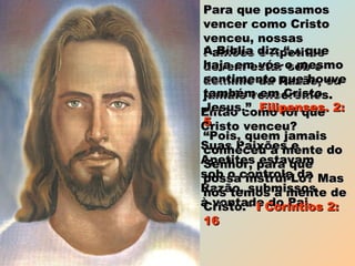 Para que possamosPara que possamos
vencer como Cristovencer como Cristo
venceu, nossasvenceu, nossas
Paixões e ApetitesPaixões e Apetites
devem estar sob odevem estar sob o
domínio da Razão, oudomínio da Razão, ou
jamais venceremos.jamais venceremos.
Então como foi queEntão como foi que
Cristo venceu?Cristo venceu?
Suas Paixões eSuas Paixões e
Apetites estavamApetites estavam
sob o controle dasob o controle da
Razão, submissosRazão, submissos
à vontade do Pai.à vontade do Pai.
A Bíblia diz: “... queA Bíblia diz: “... que
haja em vós o mesmohaja em vós o mesmo
sentimento que houvesentimento que houve
também em Cristotambém em Cristo
Jesus.”Jesus.” Filipenses. 2:Filipenses. 2:
55
““Pois, quem jamaisPois, quem jamais
conheceu a mente doconheceu a mente do
Senhor, para queSenhor, para que
possa instruí-Lo? Maspossa instruí-Lo? Mas
nós temos a mente denós temos a mente de
Cristo.“Cristo.“ I Coríntios 2:I Coríntios 2:
1616
 