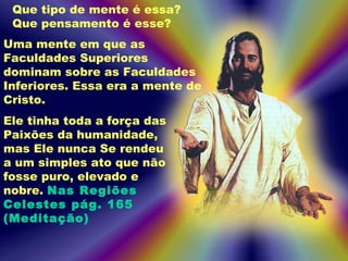 Uma mente em que as
Faculdades Superiores
dominam sobre as Faculdades
Inferiores. Essa era a mente de
Cristo.
Ele tinha toda a força das
Paixões da humanidade,
mas Ele nunca Se rendeu
a um simples ato que não
fosse puro, elevado e
nobre. Nas Regiões
Celestes pág. 165
(Meditação)
Que tipo de mente é essa?
Que pensamento é esse?
 