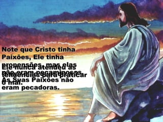 Note que Cristo tinhaNote que Cristo tinha
Paixões, Ele tinhaPaixões, Ele tinha
propensões, mas elaspropensões, mas elas
não eram pecaminosas.não eram pecaminosas.
As Suas Paixões nãoAs Suas Paixões não
eram pecadoras.eram pecadoras.
O que isso quer dizer?O que isso quer dizer?
Ele nunca atendeu àsEle nunca atendeu às
tendências para praticartendências para praticar
o mal.o mal.
 
