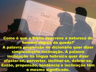 A palavra propensão no dicionário quer dizer
simplesmente inclinação. A palavra
inclinação na língua hebraica quer dizer
afastar-se, perverter, inclinar-se, dobrar-se.
Então, propensão, tendência e inclinação têm
o mesmo significado.
Como é que a Bíblia descreve a natureza do
homem depois da queda?
 