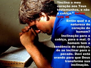 “Inclina o meu
coração aos Teus
testemunhos, e não
à cobiça.” SalmoSalmo
119: 36119: 36
Então qual é a
natureza do
coração do
homem?
Inclinação para a
cobiça, para o mal. O
homem tem a
tendência de cobiçar,
de se inclinar para o
pecado. Davi está
orando para que Deus
transforme sua
inclinação.
 