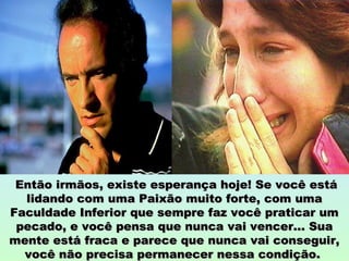 Então irmãos, existe esperança hoje! Se você estáEntão irmãos, existe esperança hoje! Se você está
lidando com uma Paixão muito forte, com umalidando com uma Paixão muito forte, com uma
Faculdade Inferior que sempre faz você praticar umFaculdade Inferior que sempre faz você praticar um
pecado, e você pensa que nunca vai vencer... Suapecado, e você pensa que nunca vai vencer... Sua
mente está fraca e parece que nunca vai conseguir,mente está fraca e parece que nunca vai conseguir,
você não precisa permanecer nessa condição.você não precisa permanecer nessa condição.
 