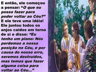 E então, ele começouE então, ele começou
a pensar: “a pensar: “O que euO que eu
posso fazer paraposso fazer para
poder voltar ao Céu?”poder voltar ao Céu?”
E ele teve uma idéia!E ele teve uma idéia!
Ele juntou todos osEle juntou todos os
anjos caídos em tornoanjos caídos em torno
de si e disse:de si e disse: “Eu“Eu
tenho um plano: Nóstenho um plano: Nós
perdemos a nossaperdemos a nossa
posição no Céu, e porposição no Céu, e por
causa do nosso erro,causa do nosso erro,
seremos destruídos,seremos destruídos,
mas temos que fazermas temos que fazer
alguma coisa paraalguma coisa para
voltar ao Céu...”voltar ao Céu...”
 