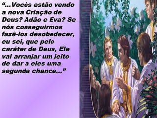 ““...Vocês estão vendo...Vocês estão vendo
a nova Criação dea nova Criação de
Deus? Adão e Eva? SeDeus? Adão e Eva? Se
nós conseguirmosnós conseguirmos
fazê-los desobedecer,fazê-los desobedecer,
eu sei, que peloeu sei, que pelo
caráter de Deus, Elecaráter de Deus, Ele
vai arranjar um jeitovai arranjar um jeito
de dar a eles umade dar a eles uma
segunda chance...”segunda chance...”
 