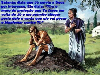 Satanás dizia que Jó servia a DeusSatanás dizia que Jó servia a Deus
por interesse. Ele dizia:por interesse. Ele dizia: “Tira o“Tira o
muro de proteção que Tu fazes emmuro de proteção que Tu fazes em
volta de Jó e me permite chegarvolta de Jó e me permite chegar
perto dele e verás que ele vai pecarperto dele e verás que ele vai pecar
e blasfemar contra Ti.”e blasfemar contra Ti.”
 