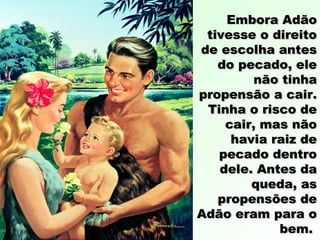 Embora AdãoEmbora Adão
tivesse o direitotivesse o direito
de escolha antesde escolha antes
do pecado, eledo pecado, ele
não tinhanão tinha
propensão a cair.propensão a cair.
Tinha o risco deTinha o risco de
cair, mas nãocair, mas não
havia raiz dehavia raiz de
pecado dentropecado dentro
dele. Antes dadele. Antes da
queda, asqueda, as
propensões depropensões de
Adão eram para oAdão eram para o
bem.bem.
 