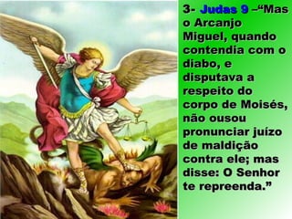 3-3- Judas 9Judas 9 –“Mas–“Mas
o Arcanjoo Arcanjo
Miguel, quandoMiguel, quando
contendia com ocontendia com o
diabo, ediabo, e
disputava adisputava a
respeito dorespeito do
corpo de Moisés,corpo de Moisés,
não ousounão ousou
pronunciar juízopronunciar juízo
de maldiçãode maldição
contra ele; mascontra ele; mas
disse: O Senhordisse: O Senhor
te repreenda.”te repreenda.”
 
