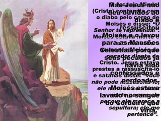 O Arcanjo MiguelO Arcanjo Miguel
(Cristo) contendia com(Cristo) contendia com
o diabo pelo corpo deo diabo pelo corpo de
Moisés e disse:Moisés e disse: “O“O
Senhor te repreenda!”.Senhor te repreenda!”.
Moisés estava morto eMoisés estava morto e
satanás estavasatanás estava
acusando Moisés deacusando Moisés de
pecador diante depecador diante de
Cristo. Jesus estavaCristo. Jesus estava
prestes a ressuscitá-loprestes a ressuscitá-lo
e satanás disse:e satanás disse: “você“você
não pode ressuscitá-lo;não pode ressuscitá-lo;
ele merece continuarele merece continuar
morto porque elemorto porque ele
pecou; ele merece apecou; ele merece a
sepultura; ele mesepultura; ele me
pertence”.pertence”.
Mas Jesus nãoMas Jesus não
deu ouvidos aodeu ouvidos ao
diabo ediabo e
ressuscitouressuscitou
Moisés e o levouMoisés e o levou
para as Mansõespara as Mansões
Celestiais porqueCelestiais porque
seus pecados jáseus pecados já
havia sidohavia sido
confessados econfessados e
perdoados.perdoados.
Moisés estavaMoisés estava
lavado no sanguelavado no sangue
do Cordeiro quedo Cordeiro que
viria.viria.
 