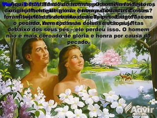 Hebreus 2: 6:Hebreus 2: 6: “Mas em certo lugar testificou alguém,“Mas em certo lugar testificou alguém,
dizendo: Que é o homem, para que dele te lembres?dizendo: Que é o homem, para que dele te lembres?
Ou o filho do homem, para que o visites?”Ou o filho do homem, para que o visites?”
Versos 7 e 8:Versos 7 e 8: “Tu o fizeste um pouco menor do que os“Tu o fizeste um pouco menor do que os
anjos, de glória e de honra o coroaste, E oanjos, de glória e de honra o coroaste, E o
constituíste sobre as obras de Tuas mãos; todas asconstituíste sobre as obras de Tuas mãos; todas as
coisas lhe sujeitaste debaixo dos pés.”coisas lhe sujeitaste debaixo dos pés.”
Aqui está falando do homem. O homem foi feitoAqui está falando do homem. O homem foi feito
originalmente de glória e honra. Todas as coisasoriginalmente de glória e honra. Todas as coisas
foram sujeitadas debaixo de seus pés. E agora, comforam sujeitadas debaixo de seus pés. E agora, com
o pecado, nem todas as coisas estão sujeitaso pecado, nem todas as coisas estão sujeitas
debaixo dos seus pés – ele perdeu isso. O homemdebaixo dos seus pés – ele perdeu isso. O homem
não é mais coroado de glória e honra por causa donão é mais coroado de glória e honra por causa do
pecado.pecado.
 