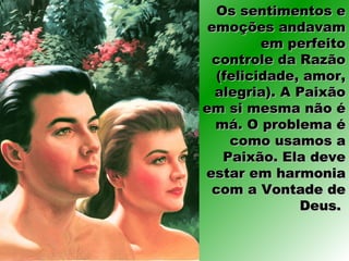 Os sentimentos eOs sentimentos e
emoções andavamemoções andavam
em perfeitoem perfeito
controle da Razãocontrole da Razão
(felicidade, amor,(felicidade, amor,
alegria). A Paixãoalegria). A Paixão
em si mesma não éem si mesma não é
má. O problema émá. O problema é
como usamos acomo usamos a
Paixão. Ela devePaixão. Ela deve
estar em harmoniaestar em harmonia
com a Vontade decom a Vontade de
Deus.Deus.
 
