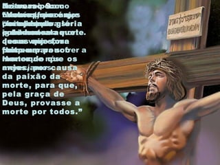 No verso 9:
“Vemos, porém,
coroado de glória
e de honra aquele
Jesus que fora
feito um pouco
menor do que os
anjos, por causa
da paixão da
morte, para que,
pela graça de
Deus, provasse a
morte por todos.”
Jesus
também foi
“feito” um
pouco menor
que os anjos,
porque era
Homem.
Jesus veio como
homem (menor que
os anjos) para ser
igual a nós.
Feito um pouco
menor que os anjos
por causa do
sofrimento da morte.
Jesus veio como
Homem para sofrer a
morte que nós
merecíamos.
 