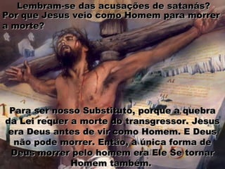 Para ser nosso Substituto, porque a quebraPara ser nosso Substituto, porque a quebra
da Lei requer a morte do transgressor. Jesusda Lei requer a morte do transgressor. Jesus
era Deus antes de vir como Homem. E Deusera Deus antes de vir como Homem. E Deus
não pode morrer. Então, a única forma denão pode morrer. Então, a única forma de
Deus morrer pelo homem era Ele Se tornarDeus morrer pelo homem era Ele Se tornar
Homem também.Homem também.
Lembram-se das acusações de satanás?Lembram-se das acusações de satanás?
Por que Jesus veio como Homem para morrerPor que Jesus veio como Homem para morrer
a morte?a morte?
 