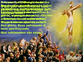 Hebreus 2: 10 “Porque convinha
que Aquele, para Quem são todas
as coisas, e mediante Quem tudo
existe, trazendo muitos filhos à
glória, consagrasse pelas aflições
o Príncipe da salvação deles.”
O que quer dizer tornar-se mais
perfeito Capitão ou Príncipe da
salvação deles?
O que é tornar aperfeiçoado?
O homem perdeu a glória de
Deus e afim de que essa
glória fosse restaurada ao
homem, Jesus tinha que
sofrer, e porque Jesus
experimentou os sofrimentos,
Ele poderia receber de volta a
Sua glória. Esse sofrimento O
faria aperfeiçoado.
Que sofrimentos são estes?
 