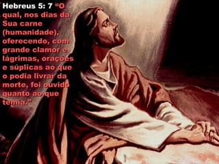 Hebreus 5: 7 “O“O
qual, nos dias daqual, nos dias da
Sua carneSua carne
(humanidade),(humanidade),
oferecendo, comoferecendo, com
grande clamor egrande clamor e
lágrimas, oraçõeslágrimas, orações
e súplicas ao quee súplicas ao que
o podia livrar dao podia livrar da
morte, foi ouvidomorte, foi ouvido
quanto ao quequanto ao que
temia.”temia.”
 