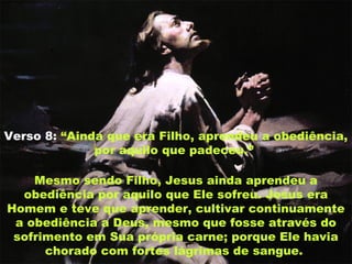 Verso 8: “Ainda que era Filho, aprendeu a obediência,
por aquilo que padeceu.”
Mesmo sendo Filho, Jesus ainda aprendeu a
obediência por aquilo que Ele sofreu. Jesus era
Homem e teve que aprender, cultivar continuamente
a obediência a Deus, mesmo que fosse através do
sofrimento em Sua própria carne; porque Ele havia
chorado com fortes lágrimas de sangue.
 