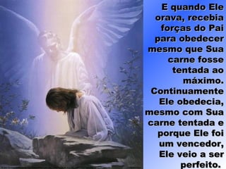 E quando EleE quando Ele
orava, recebiaorava, recebia
forças do Paiforças do Pai
para obedecerpara obedecer
mesmo que Suamesmo que Sua
carne fossecarne fosse
tentada aotentada ao
máximo.máximo.
ContinuamenteContinuamente
Ele obedecia,Ele obedecia,
mesmo com Suamesmo com Sua
carne tentada ecarne tentada e
porque Ele foiporque Ele foi
um vencedor,um vencedor,
Ele veio a serEle veio a ser
perfeito.perfeito.
 