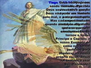 Tiago 1: 13-14Tiago 1: 13-14 “Ninguém,“Ninguém,
sendo tentado, diga: “desendo tentado, diga: “de
Deus sou tentado”; porqueDeus sou tentado”; porque
Deus não pode ser tentadoDeus não pode ser tentado
pelo mal, e a ninguém tenta.pelo mal, e a ninguém tenta.
Mas cada um é tentado,Mas cada um é tentado,
quando atraído e engodadoquando atraído e engodado
pela sua própriapela sua própria
concupiscência.“concupiscência.“
Deus não pode serDeus não pode ser
tentado. Por issotentado. Por isso
Jesus teve que SeJesus teve que Se
tornar um Homemtornar um Homem
para passar pelapara passar pela
experiência daexperiência da
tentação. Ele tinhatentação. Ele tinha
que orar para serque orar para ser
obediente. Ele Seobediente. Ele Se
tornou o nossotornou o nosso
Príncipe e Capitão; oPríncipe e Capitão; o
nosso Exemplo denosso Exemplo de
como nos tornarcomo nos tornar
perfeitos paraperfeitos para
obedecer na nossaobedecer na nossa
própria carne. Jesusprópria carne. Jesus
foi tentado a usarfoi tentado a usar
Sua Divindade.Sua Divindade.
 