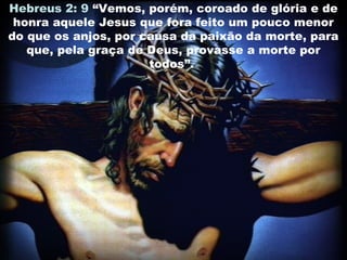 Hebreus 2: 9 “Vemos, porém, coroado de glória e de
honra aquele Jesus que fora feito um pouco menor
do que os anjos, por causa da paixão da morte, para
que, pela graça de Deus, provasse a morte por
todos”.
 