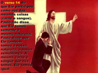 OO verso 14 dizdiz
que Ele participouque Ele participou
como nós dascomo nós das
mesmas coisasmesmas coisas
(carne e sangue).(carne e sangue).
Paulo não dissePaulo não disse
que Ele tomouque Ele tomou
somente asomente a
mesma natureza;mesma natureza;
Paulo disse quePaulo disse que
Ele tambémEle também
tomou a nossatomou a nossa
natureza, a nossanatureza, a nossa
semelhança. Asemelhança. A
mesma carne emesma carne e
sangue que nóssangue que nós
temos, Ele tomoutemos, Ele tomou
igual.igual.
 