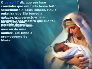 O verso 17 diz que por isso
convinha que em tudo fosse feito
semelhante a Seus irmãos. Paulo
enfatiza que Ele tomou a
natureza humana (carne e
sangue). Isso mostra que Ele foi
nascido de mulher.
Jesus é Deus e nunca
foi criado. Sua
Humanidade é que
nasceu de uma
mulher. Ele tinha o
cromossomo de
Maria.
 