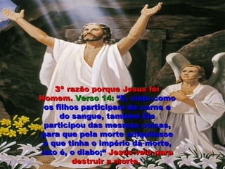 3ª3ª razão porque Jesus foirazão porque Jesus foi
Homem.Homem. Verso 14:Verso 14: “E, visto como“E, visto como
os filhos participam da carne eos filhos participam da carne e
do sangue, também Eledo sangue, também Ele
participou das mesmas coisas,participou das mesmas coisas,
para que pela morte aniquilassepara que pela morte aniquilasse
o que tinha o império da morte,o que tinha o império da morte,
isto é, o diabo;“isto é, o diabo;“ Jesus veio paraJesus veio para
destruir a morte.destruir a morte.
 