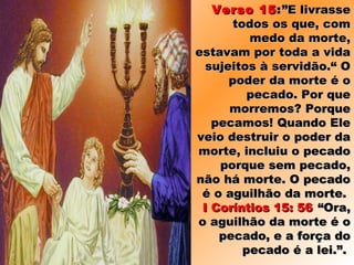 Verso 15Verso 15::”E livrasse”E livrasse
todos os que, comtodos os que, com
medo da morte,medo da morte,
estavam por toda a vidaestavam por toda a vida
sujeitos à servidão.“ Osujeitos à servidão.“ O
poder da morte é opoder da morte é o
pecado. Por quepecado. Por que
morremos? Porquemorremos? Porque
pecamos! Quando Elepecamos! Quando Ele
veio destruir o poder daveio destruir o poder da
morte, incluiu o pecadomorte, incluiu o pecado
porque sem pecado,porque sem pecado,
não há morte. O pecadonão há morte. O pecado
é o aguilhão da morte.é o aguilhão da morte.
I Coríntios 15: 56I Coríntios 15: 56 “Ora,“Ora,
o aguilhão da morte é oo aguilhão da morte é o
pecado, e a força dopecado, e a força do
pecado é a lei.”.pecado é a lei.”.
 