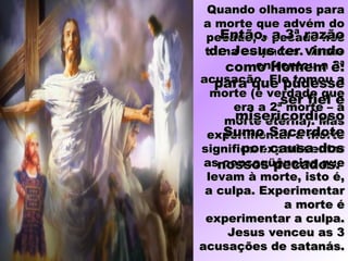 Quando olhamos paraQuando olhamos para
a morte que advém doa morte que advém do
pecado, o pecado nospecado, o pecado nos
torna culpados. Jesustorna culpados. Jesus
enfrentou a 3ªenfrentou a 3ª
acusação. Ele tomou aacusação. Ele tomou a
morte (é verdade quemorte (é verdade que
era a 2ª morte – aera a 2ª morte – a
morte eterna). Masmorte eterna). Mas
experimentar a morteexperimentar a morte
significa experimentarsignifica experimentar
as conseqüências queas conseqüências que
levam à morte, isto é,levam à morte, isto é,
a culpa. Experimentara culpa. Experimentar
a morte éa morte é
experimentar a culpa.experimentar a culpa.
Jesus venceu as 3Jesus venceu as 3
acusações de satanás.acusações de satanás.
Então, a 3ª razãoEntão, a 3ª razão
de Jesus ter vindode Jesus ter vindo
como Homem é:como Homem é:
para que pudessepara que pudesse
ser fiel eser fiel e
misericordiosomisericordioso
Sumo SacerdoteSumo Sacerdote
por causa dospor causa dos
nossos pecados.nossos pecados.
 