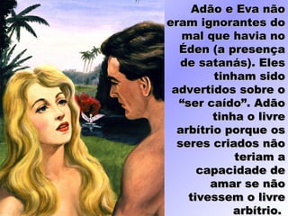 Adão e Eva nãoAdão e Eva não
eram ignorantes doeram ignorantes do
mal que havia nomal que havia no
Éden (a presençaÉden (a presença
de satanás). Elesde satanás). Eles
tinham sidotinham sido
advertidos sobre oadvertidos sobre o
“ser caído”. Adão“ser caído”. Adão
tinha o livretinha o livre
arbítrio porque osarbítrio porque os
seres criados nãoseres criados não
teriam ateriam a
capacidade decapacidade de
amar se nãoamar se não
tivessem o livretivessem o livre
arbítrio.arbítrio.
 