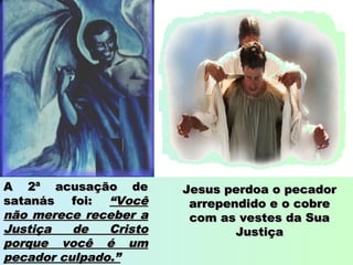 A 2ª acusação deA 2ª acusação de
satanás foi:satanás foi: “Você“Você
não merece receber anão merece receber a
Justiça de CristoJustiça de Cristo
porque você é umporque você é um
pecador culpado.”pecador culpado.”
Jesus perdoa o pecadorJesus perdoa o pecador
arrependido e o cobrearrependido e o cobre
com as vestes da Suacom as vestes da Sua
JustiçaJustiça
 