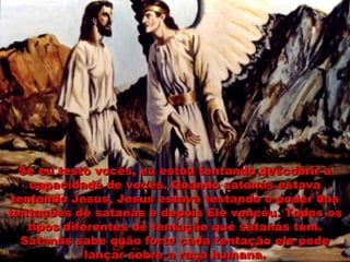 Se eu testo vocês, eu estou tentando descobrir aSe eu testo vocês, eu estou tentando descobrir a
capacidade de vocês. Quando satanás estavacapacidade de vocês. Quando satanás estava
tentando Jesus, Jesus estava testando o poder dastentando Jesus, Jesus estava testando o poder das
tentações de satanás e depois Ele venceu. Todos ostentações de satanás e depois Ele venceu. Todos os
tipos diferentes de tentação que satanás tem.tipos diferentes de tentação que satanás tem.
Satanás sabe quão forte cada tentação ele podeSatanás sabe quão forte cada tentação ele pode
lançar sobre a raça humana.lançar sobre a raça humana.
 