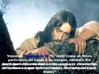 Vejamos Hebreus 2: 14Hebreus 2: 14 “E, visto como os filhos
participam da carne e do sangue, também Ele
participou das mesmas coisas, para que pela morte
aniquilasse o que tinha o império da morte, isto é, o
diabo;”
Jesus participou da carne e do sangue (o mesmo tipo
de carne e sangue que nós temos, Ele também teve).
 