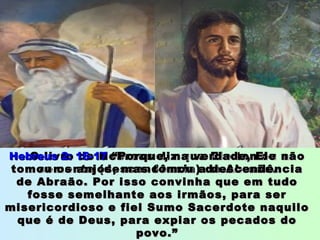 O livro de Hebreus diz que Ele tomou aO livro de Hebreus diz que Ele tomou a
semente (descendência) de Abraão.semente (descendência) de Abraão.
Hebreus 2: 16-17Hebreus 2: 16-17 “Porque, na verdade, Ele não“Porque, na verdade, Ele não
tomou os anjos, mas tomou a descendênciatomou os anjos, mas tomou a descendência
de Abraão. Por isso convinha que em tudode Abraão. Por isso convinha que em tudo
fosse semelhante aos irmãos, para serfosse semelhante aos irmãos, para ser
misericordioso e fiel Sumo Sacerdote naquilomisericordioso e fiel Sumo Sacerdote naquilo
que é de Deus, para expiar os pecados doque é de Deus, para expiar os pecados do
povo.”povo.”
 