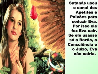 Satanás usouSatanás usou
o canal doso canal dos
Apetites eApetites e
Paixões paraPaixões para
seduzir Eva.seduzir Eva.
Por isso elePor isso ele
fez Eva cair.fez Eva cair.
Se ele usasseSe ele usasse
só a Razão, asó a Razão, a
Consciência eConsciência e
o Juízo, Evao Juízo, Eva
não cairia.não cairia.
 