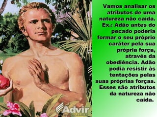 Vamos analisar osVamos analisar os
atributos de umaatributos de uma
natureza não caída.natureza não caída.
Ex.: Adão antes doEx.: Adão antes do
pecado poderiapecado poderia
formar o seu próprioformar o seu próprio
caráter pela suacaráter pela sua
própria força,própria força,
através daatravés da
obediência. Adãoobediência. Adão
podia resistir àspodia resistir às
tentações pelastentações pelas
suas próprias forças.suas próprias forças.
Esses são atributosEsses são atributos
da natureza nãoda natureza não
caída.caída.
 