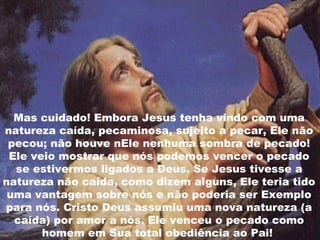 Mas cuidado! Embora Jesus tenha vindo com uma
natureza caída, pecaminosa, sujeito a pecar, Ele não
pecou; não houve nEle nenhuma sombra de pecado!
Ele veio mostrar que nós podemos vencer o pecado
se estivermos ligados a Deus. Se Jesus tivesse a
natureza não caída, como dizem alguns, Ele teria tido
uma vantagem sobre nós e não poderia ser Exemplo
para nós. Cristo Deus assumiu uma nova natureza (a
caída) por amor a nós. Ele venceu o pecado como
homem em Sua total obediência ao Pai!
 
