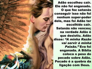 Adão escolheu cair.Adão escolheu cair.
Ele não foi enganado.Ele não foi enganado.
O que fez satanásO que fez satanás
conseguir isso não foiconseguir isso não foi
nenhum super-podernenhum super-poder
dele, mas foi Adão terdele, mas foi Adão ter
escolhido cair.escolhido cair.
Satanás não venceu;Satanás não venceu;
na verdade Adão éna verdade Adão é
que desistiu. Adãoque desistiu. Adão
dissedisse: “A minha Razão: “A minha Razão
vai servir à minhavai servir à minha
Paixão.”Paixão.” Eva foiEva foi
enganada. A Bíbliaenganada. A Bíblia
coloca o peso docoloca o peso do
pecado sobre Adão.pecado sobre Adão.
Pecado é a quebra daPecado é a quebra da
ligação com Deus.ligação com Deus.
 