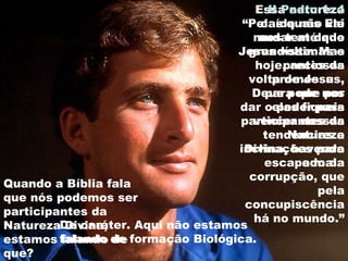Essa natureza
caída não vai
mudar até que
Jesus volte. Mas
hoje, antes da
volta de Jesus,
Deus pode nos
dar o poder para
vencer nossas
tendências e
inclinações para
o mal.
II Pedro 1: 4
“Pelas quais Ele
nos tem dado
grandíssimas e
preciosas
promessas,
para que por
elas fiqueis
participantes da
Natureza
Divina, havendo
escapado da
corrupção, que
pela
concupiscência
há no mundo.”
Quando a Bíblia fala
que nós podemos ser
participantes da
Natureza Divina,
estamos falando de
que?
De caráter. Aqui não estamos
falando de formação Biológica.
 