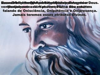 Deus é Onisciente – sabe todas as coisas.Deus é Onisciente – sabe todas as coisas.Deus é Onipotente – pode todas as coisas.Deus é Onipotente – pode todas as coisas.Deus é Onipresente – está em todos os lugares.Deus é Onipresente – está em todos os lugares.Quando a Bíblia fala que nós podemos serQuando a Bíblia fala que nós podemos ser
participantes da Natureza Divina não estamosparticipantes da Natureza Divina não estamos
falando de Onisciência, Onipotência e Onipresença.falando de Onisciência, Onipotência e Onipresença.
Jamais teremos esses atributos Divinos.Jamais teremos esses atributos Divinos.
Esses atributos pertencem a Deus e somente a Deus.Esses atributos pertencem a Deus e somente a Deus.
Mas mesmo assim podemos ter o Seu caráter.Mas mesmo assim podemos ter o Seu caráter.
Quando olhamos para a formação de Deus, nósQuando olhamos para a formação de Deus, nós
vemos que:vemos que:
 