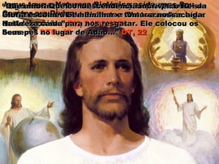 Jesus teve a Natureza Biológica caída, mas Seu
Caráter era Divino.
““Ele tomou sobreEle tomou sobre
Si a NaturezaSi a Natureza
caída docaída do
homem.”homem.” DTN, 49
““O grande trabalho da Redenção só poderia serO grande trabalho da Redenção só poderia ser
efetuado através do Redentor: Ele tomando o lugarefetuado através do Redentor: Ele tomando o lugar
de Adão caído.”de Adão caído.” RH, 24/02/1874RH, 24/02/1874
Em outras palavras, a Redenção não poderia serEm outras palavras, a Redenção não poderia ser
efetuada se Jesus tivesse a Natureza não caída.efetuada se Jesus tivesse a Natureza não caída.
““Que amor! Que condescendência incrível: o Rei daQue amor! Que condescendência incrível: o Rei da
Glória escolheu Se humilhar e tomar a nossaGlória escolheu Se humilhar e tomar a nossa
Natureza caída para nos resgatar. Ele colocou osNatureza caída para nos resgatar. Ele colocou os
Seus pés no lugar de Adão...”Seus pés no lugar de Adão...” DT, 22DT, 22
 